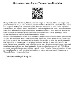 African Americans During The American Revolution
During the American Revolution, African Americans fought on both sides. Those who fought were
given their freedom and, in some instances, provided with land after the war. African American slaves
who fought for the Loyalists were resettled after the war in places such as Nova Scotia, Upper and
Lower Canada, and England. Those, however, who were on ships that went to the Caribbean remained
slaves until 1834 when slavery was abolished in the British colonies. African American freemen and
slaves, although the southern colonies resisted the enlistment of black slaves, who fought for the
Patriots where offered freedom and re settlement after the war.
Ideological rationales where offered to garner Patriotic support to openly revolt against British rule in
America. The ideological beliefs where based on the basic rights of man, which the Patriots believed
the British monarchy and government where violating. These rights included that Americans should
have the right to local autonomy, a government by consent, and that all mankind is born free and
equal. That everyone is equal led to the belief that no one had a right to govern without the consent of
those being governed, thus providing justification for the American Revolution (1765 1783). These
arguments persisted, of course, even with the hypocrisy of the Founding Fathers who claimed all men
are created equal even while providing justifications for racism and enslavement. For example, in
Thomas Jefferson s Notes on the State
... Get more on HelpWriting.net ...
 