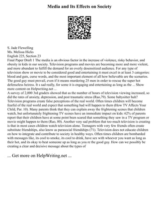 Media and Its Effects on Society
S. Jade Flewelling
Ms. Melissa Hicks
English 225, Section 23
Final Paper Draft 1 The media is an obvious factor in the increase of violence, risky behavior, and
obesity in kids in our society. Television programs and movies are becoming more and more violent,
and more abundant to fulfill the demand for an overly desensitized audience. For any type of
television show or movie to be considered good and entertaining it must excel in at least 3 categories:
blood and guts, curse words, and the most important element of all how believable are the scenarios.
The good guy must prevail, even if it means murdering 25 men in order to rescue the super hot
defenseless heiress. It s sad really, for some it is engaging and entertaining as long as the ... Show
more content on Helpwriting.net ...
A survey of 2,000 3rd graders showed that as the number of hours of television viewing increased, so
did the rates of anxiety, depression, and post traumatic stress (Rao,79). Some babysitter huh?
Television programs create false perceptions of the real world. Often times children will become
fearful of the real world and expect that something bad will happen to them (How TV Affects Your
Child, Par. 10). Many parents think that they can explain away the frightening scenes that children
watch, but unfortunately frightening TV scenes have an immediate impact on kids: 62% of parents
report that their children have at some point been scared that something they saw in a TV program or
movie might happen to them (Rao, 80). Another very sad problem that too much television is creating
is that in most cases children watch television alone. Teenagers with very few friends often create
substitute friendships, also know as parasocial friendships (71). Television does not educate children
on how to integrate and contribute to society in healthy ways. Often times children are bombarded
with messages like, its cool to smoke, its cool to drink, have sex with whoever you want as long as
their hot, and its okay to beat someone up as long as you re the good guy. How can we possibly be
creating a clear and decisive message about the types of
... Get more on HelpWriting.net ...
 