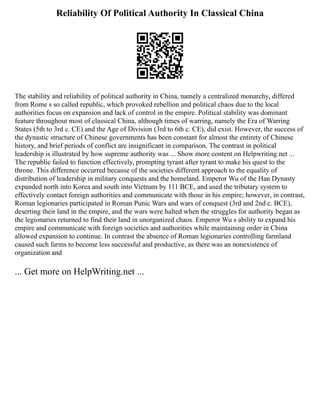 Reliability Of Political Authority In Classical China
The stability and reliability of political authority in China, namely a centralized monarchy, differed
from Rome s so called republic, which provoked rebellion and political chaos due to the local
authorities focus on expansion and lack of control in the empire. Political stability was dominant
feature throughout most of classical China, although times of warring, namely the Era of Warring
States (5th to 3rd c. CE) and the Age of Division (3rd to 6th c. CE), did exist. However, the success of
the dynastic structure of Chinese governments has been constant for almost the entirety of Chinese
history, and brief periods of conflict are insignificant in comparison. The contrast in political
leadership is illustrated by how supreme authority was ... Show more content on Helpwriting.net ...
The republic failed to function effectively, prompting tyrant after tyrant to make his quest to the
throne. This difference occurred because of the societies different approach to the equality of
distribution of leadership in military conquests and the homeland. Emperor Wu of the Han Dynasty
expanded north into Korea and south into Vietnam by 111 BCE, and used the tributary system to
effectively contact foreign authorities and communicate with those in his empire; however, in contrast,
Roman legionaries participated in Roman Punic Wars and wars of conquest (3rd and 2nd c. BCE),
deserting their land in the empire, and the wars were halted when the struggles for authority began as
the legionaries returned to find their land in unorganized chaos. Emperor Wu s ability to expand his
empire and communicate with foreign societies and authorities while maintaining order in China
allowed expansion to continue. In contrast the absence of Roman legionaries controlling farmland
caused such farms to become less successful and productive, as there was an nonexistence of
organization and
... Get more on HelpWriting.net ...
 