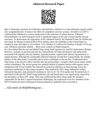 Albuterol Research Paper
Beta 2 Adrenergic Agonists Are Substrates and Inhibitors; Albuterol is a beta adrenergic agonist called
also sympathomimetic. It mimics the effect of sympathetic nervous systems. Anwalla et al. (2011)
explained that Albuterol is a rescue medication in the treatment of airway disease. Albuterol
bronchodilators use and it transport exerts a significant impact on the rate of onset and the clinical
outcomes. To demonstrate the importance of the Albuterol (beta2), the National Center for Health and
the Center for Disease Control (CDC) 2014 statistics show the morbidity in the United States as,
Adults(18 years and older) is 18.4 million 7.6% Children 6.2 million 8.4 Number of deaths: 6.651 per
year. Albuterol especially inhaled ... Show more content on Helpwriting.net ...
It is also related that the oral and inhaled long acting beta2 agonists are used for maintenance therapy.
However, systemic or parental and oral are contraindicate for high risk patients with tachycardia
associated with digitalis toxicity, diabetes, hyperthyroidism, organic heart disease, hypertension or
angina pectoris. Although the unstatutable albuterol majority of total flux is paracellular, the cellular
uptake; on the other hand, is saturable and its action contributes to the net flux. If administered in
large doses, it has adverse effects and this last can activate Beta 1 receptor which action causes nefast
cardiac stimulation. The writers group also studied whether b2 agonist interact with organic cation
transporters (OCT) and whether this interaction exerted an influence on their passage across the
respiratory epithelium to their target receptors. They studied the OTC drugs salbutamol sulfate,
formoterol fumarate, and salmeterol xinafoate in vitro by [C 14} TEA uptake into Proxima(Calu 3)
and distal (A549 and NCI H441) lung epithelial cells and found that it was significantly reduced by
the attendance of these OTC drugs. They also confirmed that these drugs make the transport
responsible for the beta 2 agonist interaction challenging. the expression of all five members of the
OCT/N family has been confirmed in human pulmonary epithelial cells in situ and in
... Get more on HelpWriting.net ...
 
