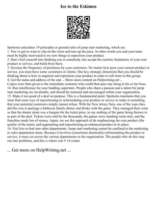 Ice to the Eskimos
Spolestra articulates 19 principles or ground rules of jump start marketing, which are:
1. You ve got to want to clip on the wires and turn up the juice. In other words you and your team
must be highly motivated to try new things to reposition your product.
2. Don t fool yourself into thinking you re somebody else accept the realistic limitations of your core
product or service, and build from there.
3. Increase the frequency of purchases by your customers. No matter how poor your current product or
service, you must have some customers or clients. One key strategic dimension that you should be
thinking about is how to augment and reposition your product in order to sell more to this group.
4. Get the name and address of the end ... Show more content on Helpwriting.net ...
Copies were then given to the immediate customer who could then pass one along to his or her boss.
14. Run interference for your budding superstars. People who share a passion and a talent for jump
start marketing are invaluable, and should be nurtured and encouraged within your organization.
15. Make it too good of a deal on purpose. This is a fundamental point. Spolestra maintains that you
must find some way of repositioning or reformulating your product or service to make it something
that your potential customers simply cannot refuse. With the New Jersey Nets, one of the ways they
did this was to package a barbecue family dinner and drinks with the game. They managed their costs
so that the dinner alone was a bargain for the ticket price, to say nothing of the game being thrown in
as part of the deal. Tickets were sold by the thousands, the games were standing room only, and the
franchise made lots of money. Again, we see this approach of de emphasizing the core product (the
quality of the team), and augmenting and repositioning an enhanced product in its place.
16. Feel free to butt into other departments. Jump start marketing cannot be confined to the marketing
or sales department alone. Because it involves (sometimes drastically) reformulating the product or
service, it must cut across the various departments in the organization. The people who do this may
run into problems, and this is where rule # 14 comes
... Get more on HelpWriting.net ...
 