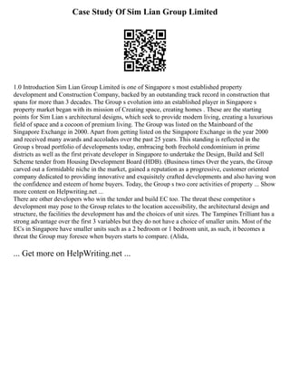 Case Study Of Sim Lian Group Limited
1.0 Introduction Sim Lian Group Limited is one of Singapore s most established property
development and Construction Company, backed by an outstanding track record in construction that
spans for more than 3 decades. The Group s evolution into an established player in Singapore s
property market began with its mission of Creating space, creating homes . These are the starting
points for Sim Lian s architectural designs, which seek to provide modern living, creating a luxurious
field of space and a cocoon of premium living. The Group was listed on the Mainboard of the
Singapore Exchange in 2000. Apart from getting listed on the Singapore Exchange in the year 2000
and received many awards and accolades over the past 25 years. This standing is reflected in the
Group s broad portfolio of developments today, embracing both freehold condominium in prime
districts as well as the first private developer in Singapore to undertake the Design, Build and Sell
Scheme tender from Housing Development Board (HDB). (Business times Over the years, the Group
carved out a formidable niche in the market, gained a reputation as a progressive, customer oriented
company dedicated to providing innovative and exquisitely crafted developments and also having won
the confidence and esteem of home buyers. Today, the Group s two core activities of property ... Show
more content on Helpwriting.net ...
There are other developers who win the tender and build EC too. The threat these competitor s
development may pose to the Group relates to the location accessibility, the architectural design and
structure, the facilities the development has and the choices of unit sizes. The Tampines Trilliant has a
strong advantage over the first 3 variables but they do not have a choice of smaller units. Most of the
ECs in Singapore have smaller units such as a 2 bedroom or 1 bedroom unit, as such, it becomes a
threat the Group may foresee when buyers starts to compare. (Alida,
... Get more on HelpWriting.net ...
 