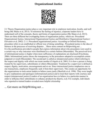 Organizational Justice
2.1 Theory Organization justice plays a very important role in employee motivation, loyalty, and well
being (Mc Shane et al, 2013). To minimize the feeling of injustice, corporate leaders have to
understand well of the concepts, theory and forms of organization justice (Mc Shane et al, 2013).
There are three different but overlapping forms of organization justice, which are: Procedural
Organizational Justice, Interactional Organizational Justice and Distributive Organizational Justice (
Elovainio et al, 2002). 2.1.1 Procedural organizational justice: According to Oxford Dictionary,
procedure refers to an established or official way of doing something . Procedural justice is the idea of
fairness in the processes of resolving disputes ... Show more content on Helpwriting.net ...
It is the justifications provided to people that express information about why procedures were used in
a certain way or why outcomes were distributed in a certain fashion (Muzumdar). The perceived level
of informational justice is higher when more sufficiency of explanations are disclosed (Fricchione,
2006). Informational justice shows the transparency in the procedures adopted to accomplish certain
judgment or result (Muzumdar). The second part is called as interpersonal justice which referring to
the respect and dignity with which one treats another (Colquitt et al, 2001). It is how a person is being
treated by his supervisors, subordinates or others (Muzumdar). Treatment by a supervisor is defined as
respect, dignity, motivation, encouragement and so on. Since interactional justice emphasizes one to
one transactions, employees frequently seek it from their supervisors. This creates an opportunity for
the organizations to train union leaders to behave more justly (Skarlicki et al, 1996). They were taught
to give explanations and apologies (informational justice) and to treat their reports with courtesy and
respect (interpersonal justice) Leaders of an organization have to behave in a particular manner in
order to influence their subordinates to enhance productivity (Karris, n.d). For example, individuals
who reported to trained leaders revealed more helpful citizenship
... Get more on HelpWriting.net ...
 
