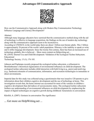 Advantages Of Communicative Approach
How can the Communicative Approach along with Modern Day Communication Technology
Influence Language and Literacy Development?
Abstract
Although many language educators have surmised that the communicative method along with the aid
of technology is effective in language acquisition, the findings on the use of modern day technology
along with the communicative approach seem to be inconclusive.
According to UNESCO, in the world today there are about 1 billion non literate adults. This 1 billion
is approximately 26 percent of the world s adult population. Illiteracy is the inability to speak or write
and it stifles language development. Since the twenty first century, there has been an increased use of
technology globally, this is believed ... Show more content on Helpwriting.net ...
M. (2010). Internet Use and Child Development: Validation of the Ecological Techno Subsystem.
Educational
Technology Society, 13 (1), 176 185.
Johnson and Puplampu recently proposed the ecological techno subsystem, a refinement to
Bronfenbrenner s theoretical organization of environmental influences on child development. The
ecological techno subsystem includes child interaction with both living (e.g., peers) and nonliving
(e.g., hardware) elements of communication, information, and recreation technologies in immediate or
direct environments.
Imperial data for this study was collected using a questionnaire that was issued to 128 parents to give
information about their children cognitive development and the use of technology at home. This
investigation reveals that, the home internet use accounted for more of the variance in children s
cognitive development than did indices of socioeconomic status. The ecological techno subsystem
furthers our understanding of environmental influences on child development by emphasizing the
impact of digital technologies on cognitive growth during childhood. Generations in conversation
Klerfelt, A. (2007). Gestures in conversation The significance
... Get more on HelpWriting.net ...
 