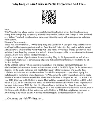 Why Google Is An American Public Corporation And The...
Intro
With Yahoo having a head start on being made before Google did, it seems that Google came out
strong. Even though they both mostly offer the same services, it shows that Google is more preferred
over Yahoo. They both been household names, providing the public with a search engine and many
other features.
History of the companies
Yahoo was founded March 1, 1995 by Jerry Yang and David Filo. A year prior Jerry and David were
two Electrical Engineering graduate students from Stanford University, they made a website named
Jerry and David s Guide to the World Wide Web , and on this website you found a directory of other
websites. A year later they renamed it to Yahoo! . It is an American public corporation and the internet
service ... Show more content on Helpwriting.net ...
Google s main source of profit comes from advertising. They do third party entities which allows
companies to display ads to certain group of people that search thing that may be related to the ad.
Vertical Analysis
As the textbook states a vertical analysis is An analysis of a financial statement that reveals the
relationship of each statement item to its base amount, which is the 100% figure . In the balance sheet
it reports on the assets, liabilities, and stockholders equity of the business as of a specific date.
Liabilities are debts that are owed to creditors. Stockholder s equity is a corporation s equity that
includes paid in capital and retained earnings. For Yahoo over the last five years kept a pretty steady
amount of assets at around fifteen billion. There was an increase in the year 2012 to 17.1 billion. Last
year 2013 it lowered to 16.8 billion in assets. Their debt has increased from 40 million in 2010 to 1.1
billion in 2013. In the last four years Yahoo has lower their amount of liabilities with a slight increase
last year. In the year of 2010 they had 1.6 billion dollars in liabilities, they have decreased their
liabilities to 1.3 billion dollars in the ending of 2013. The stockholder equity increased as well, back in
2010 it was at 14.9 billion. It had an increase to 14.5 billion in 2012, but a slight drop happened in
2013 ending at 13 billion dollars. A income statement reports the net income or net loss for
... Get more on HelpWriting.net ...
 