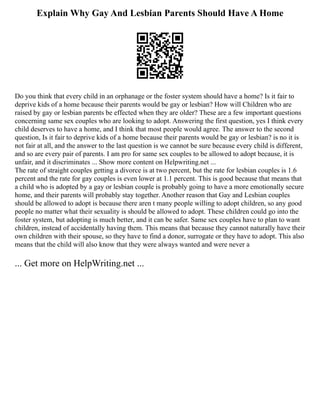 Explain Why Gay And Lesbian Parents Should Have A Home
Do you think that every child in an orphanage or the foster system should have a home? Is it fair to
deprive kids of a home because their parents would be gay or lesbian? How will Children who are
raised by gay or lesbian parents be effected when they are older? These are a few important questions
concerning same sex couples who are looking to adopt. Answering the first question, yes I think every
child deserves to have a home, and I think that most people would agree. The answer to the second
question, Is it fair to deprive kids of a home because their parents would be gay or lesbian? is no it is
not fair at all, and the answer to the last question is we cannot be sure because every child is different,
and so are every pair of parents. I am pro for same sex couples to be allowed to adopt because, it is
unfair, and it discriminates ... Show more content on Helpwriting.net ...
The rate of straight couples getting a divorce is at two percent, but the rate for lesbian couples is 1.6
percent and the rate for gay couples is even lower at 1.1 percent. This is good because that means that
a child who is adopted by a gay or lesbian couple is probably going to have a more emotionally secure
home, and their parents will probably stay together. Another reason that Gay and Lesbian couples
should be allowed to adopt is because there aren t many people willing to adopt children, so any good
people no matter what their sexuality is should be allowed to adopt. These children could go into the
foster system, but adopting is much better, and it can be safer. Same sex couples have to plan to want
children, instead of accidentally having them. This means that because they cannot naturally have their
own children with their spouse, so they have to find a donor, surrogate or they have to adopt. This also
means that the child will also know that they were always wanted and were never a
... Get more on HelpWriting.net ...
 
