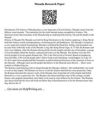 Masada Research Paper
Introduction The fortress of Masada plays a very large part of Jewish history. Masada comes from the
Hebrew word mazuda . The translation for the word mazuda means stronghold or fortress. The
historical events that took place at the Masada help us understand the history, life and the deaths at the
Masada.
History of Masada The Masada was built by King Herod prior to the Zealots capturing it. King Herod
built this fortress which included palaces, swimming pools and bathhouses. The Masada is located on
a very steep and isolated mountaintop. Masada overlooked the Dead Sea. Galileo and Jerusalem can
be seen from within the walls of the Masada. Long after King Herod reign, in 73 AD, the Romans and
Jews were fighting. After the Romans destroyed the Jewish temples and the city of Jerusalem, a group
of Jewish people called the Zealots, captured and took over the Masada. The Zealots were the first
Jewish people to revolt against Roman rule. This is the first revolt of its kind. Based on prophecies
from the bible, if the Jewish people didn t follow Gods word, bad things would happen. In Luke 19:
41 44 it states Jesus prophesied that Jerusalem would be destroyed because of the rejection of Jesus as
the Messiah . Although some Jewish people did believe in the Messiah most did not. ... Show more
content on Helpwriting.net ...
The Romans used battering rams to break through the Masada s defense. This method didn t not work
as well as they hoped. The Romans set fire to a wall the Zealots had built for extra protection. Once
the Romans breached the massive walls of the Masada, they found that all of the Zealots had killed
themselves, it was a gruesome site. The Romans also discovered that some of the ceilings wooden
beams were gingerly dismantled, most likely to be used as extra defense by the Zealots. The Romans
also discovered that the Jews left food out before they killed themselves to let the Romans know that
they did not die of
... Get more on HelpWriting.net ...
 