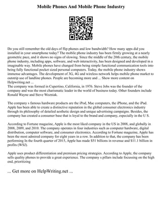 Mobile Phones And Mobile Phone Industry
Do you still remember the old days of flip phones and low bandwidth? How many apps did you
installed in your smartphone today? The mobile phone industry has been firmly growing at a nearly
geometric pace, and it shows no signs of slowing. Since the middle of the 20th century, the mobile
phone industry, including apps, software, and web interactivity, has been designed and developed in a
imaginable way. Mobile phones have changed from being simple functional communication tools into
being fully functional pocket sized personal computers. Today, the mobile phone industry shows
immense advantages. The development of 3G, 4G and wireless network helps mobile phone market to
outstrip use of landline phones. People are becoming more and ... Show more content on
Helpwriting.net ...
The company was formed in Cupertino, California, in 1976. Steve Jobs was the founder of the
company and was the most charismatic leader in the world of business today. Other founders include
Ronald Wayne and Steve Wozniak.
The company s famous hardware products are the iPod, Mac computers, the iPhone, and the iPad.
Apple has been able to create a distinctive reputation in the global consumer electronics industry
through its philosophy of detailed aesthetic design and unique advertising campaigns. Besides, the
company has created a consumer base that is loyal to the brand and company, especially in the U S.
According to Fortune magazine, Apple is the most liked company in the US in 2008, and globally in
2008, 2009, and 2010. The company operates in four industries such as computer hardware, digital
distribution, computer software, and consumer electronics. According to Fortune magazine, Apple has
been the most admired company for eight years in a row. In addition to that, the company has been
performing In the fourth quarter of 2015, Apple has made $51 billions in revenue and $11.1 billion in
profits (WSJ).
Apple uses product differentiation and premium pricing strategies. According to Apple, the company
sells quality phones to provide a great experience. The company s pillars include focussing on the high
end, prioritizing
... Get more on HelpWriting.net ...
 