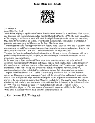 Jones Blair Case Study
22 October 2012
Jones Blair Case Study
Jones Blair Company is a paint manufacturer that distributes paint to Texas, Oklahoma, New Mexico,
and Louisiana with its manufacturing plant based in Dallas Fort Worth (DFW). The main product line
of the company is architectural paint with some line depth that they manufacture at their own plant;
they also offer the sundries for painting towards their end customers. The sundries offered are not
produced by the company itself but carries the Jones Blair brand logo.
The management is at a turning point where they need to make a decision about how to get more sales
out on the market and if the company is competitive enough in the current market place. They have a
strong market share in the DFW area ... Show more content on Helpwriting.net ...
The other half goes towards professional painters that are divided in to two subcategories with pure
professional painters that only do the paint job and the other part consists of contractors, but also
exports and government sales.
In the paint market there are three different main areas; those are architectural paint, original
equipment manufacturing (OEM) paint and special purpose paint. Architectural paint is the category
that mostly reaches out to end costumers of the non professional kind. The other two categories are
more aimed to find itself end up on a professional market for different purposes. Therefore,
architectural paint is often called shelf goods because one can find it in general purpose stores.
The paint market in America is a 13 billion dollar industry in America over the three main sub
categories. There are three sub categories of paint with the biggest being architectural paint with a
market share of 43 percent. Right behind is OEM paint with a 35 percent market share. The smallest
market is the special purpose paint with a 22 percent market share. The specific market Jones Blair is
distributing their products into is estimated to be an 80.0 million dollar market for architectural paint
in 1999. From this, Jones Blair has a 15% market share with sales of 12 million dollars.
Jones Blair has 40 percent of its total amount of stores with products available in the Dallas Fort
Worth area. In this area between 1995 and 1998 the average sales for
... Get more on HelpWriting.net ...
 