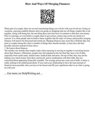 How And Ways Of Merging Finances
When part of a couple, there are several entertaining things you will do with your loved one. Going on
vacations, enjoying candlelit dinners and even going on shopping trips are all things couples like to do
together. Along with being fun, the one thing these activities have in common is that they cost money.
Prior to marriage, or even before a couple starts to get serious, money may not be too much of a
concern. It is when people start to build a future together that the topic of money and possibly merging
finances will need to be discussed and sorted out. Merging finances may seem like a brilliant idea, but
prior to couples doing this, there a number of things they should consider, so they have the best
possible outcome instead of more stress.
1. Be honest about finances
The number one mistake that couples make when marrying or moving in together is not being honest
about their finances. Oftentimes, people may feel ashamed at the fact that they have a lot of debt,
especially from credit cards, student loans, medical bills and more. On top of that, they may not be
making very much money from their current job, and in combination with their debt, they are
concerned about appearing financially unstable. The average person has some sort of debt, so there is
really nothing to be embarrassed about. If you want your relationship to have the least amount of
financial stress possible, then you have to be honest and fill your significant other in on what is going
on with your
... Get more on HelpWriting.net ...
 