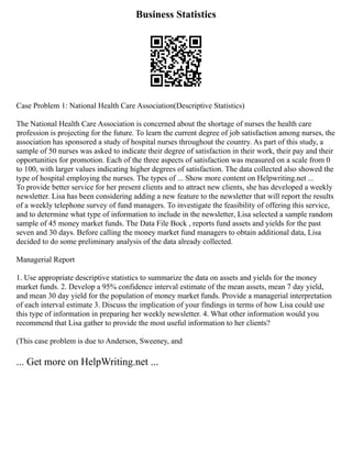 Business Statistics
Case Problem 1: National Health Care Association(Descriptive Statistics)
The National Health Care Association is concerned about the shortage of nurses the health care
profession is projecting for the future. To learn the current degree of job satisfaction among nurses, the
association has sponsored a study of hospital nurses throughout the country. As part of this study, a
sample of 50 nurses was asked to indicate their degree of satisfaction in their work, their pay and their
opportunities for promotion. Each of the three aspects of satisfaction was measured on a scale from 0
to 100, with larger values indicating higher degrees of satisfaction. The data collected also showed the
type of hospital employing the nurses. The types of ... Show more content on Helpwriting.net ...
To provide better service for her present clients and to attract new clients, she has developed a weekly
newsletter. Lisa has been considering adding a new feature to the newsletter that will report the results
of a weekly telephone survey of fund managers. To investigate the feasibility of offering this service,
and to determine what type of information to include in the newsletter, Lisa selected a sample random
sample of 45 money market funds. The Data File Bock , reports fund assets and yields for the past
seven and 30 days. Before calling the money market fund managers to obtain additional data, Lisa
decided to do some preliminary analysis of the data already collected.
Managerial Report
1. Use appropriate descriptive statistics to summarize the data on assets and yields for the money
market funds. 2. Develop a 95% confidence interval estimate of the mean assets, mean 7 day yield,
and mean 30 day yield for the population of money market funds. Provide a managerial interpretation
of each interval estimate 3. Discuss the implication of your findings in terms of how Lisa could use
this type of information in preparing her weekly newsletter. 4. What other information would you
recommend that Lisa gather to provide the most useful information to her clients?
(This case problem is due to Anderson, Sweeney, and
... Get more on HelpWriting.net ...
 