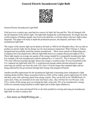 General Electric Incandescent Light Bulb
General Electric Incandescent Light Bulb
Until just over a century ago, man had two sources for light: the Sun and fire. This all changed with
the development of the electric light. The light bulb changed the world immensely. No longer does the
world comprise of barbaric people who lived in the dark but a civilized culture who have light at their
fingertips. This paper will study in depth the production process, the disposal, and future of the
incandescent light bulb.
The origins of the electric light can be dated as far back as 1802 by Sir Humphry Davy. He was able to
produce an electric light, but his design was for most purposes impractical. When Thomas A. Edison
designed and successfully tested the modern incandescent ... Show more content on Helpwriting.net ...
Companies have developed more efficient light bulbs known as compact fluorescent lights (CFLs).
These light require on average one quarter of the energy needed for a comparable incandescent light.
For example a 60 watt incandescent could be replaced by a 15 watt CFL. This is because CFLs are
75% more efficient at producing light. Hence less energy is wasted as heat. If every household in the
U.S. replaced one light bulb with CFL it would prevent enough carbon dioxide released to equal
removing one million cars from the road. CFLs last 6 10 times longer then standard lights and are
being endorsed by the government through their Energy Star program (Church).
Another possible replacement for the incandescent light that is becoming more widespread is light
emitting diodes (LEDs). Many researchers believes LEDs will be widely used to light homes by 2010,
and they come with a glowing report from energy experts. They can be left on for 100,000 hours (11
years) and, if they are switched on for only four hours a day , they will last for over 60 years. Like
CFLs, nearly all the energy goes on creating the light, using only 10% of an incandescent s energy.
LEDs are currently being installed in traffic lights and in brake lights (Mathews).
In conclusion, one must ask himself if he or she feels justified in owning and using an incandescent
light bulb. In order to analyze this
... Get more on HelpWriting.net ...
 
