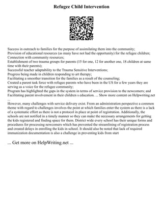 Refugee Child Intervention
Success in outreach to families for the purpose of assimilating them into the community;
Provision of educational resources (as many have not had the opportunity) for the refugee children;
Connection with community resources;
Establishment of two trauma groups for parents (15 for one, 12 for another one, 18 children at same
time with their parents);
Successful teacher adaptability to the Trauma Sensitive Interventions;
Progress being made in children responding to art therapy;
Facilitating a smoother transition for the families as a result of the counseling;
Created a parent task force with refugee parents who have been in the US for a few years they are
serving as a voice for the refugee community;
Program has highlighted the gaps in the system in terms of service provision to the newcomers; and
Facilitating parent involvement in their children s education. ... Show more content on Helpwriting.net
...
However, many challenges with service delivery exist. From an administration perspective a common
theme with regard to challenges involves the point at which families enter the system as there is a lack
of a systematic effort as there is not a protocol in place at point of registration. Additionally, the
schools are not notified in a timely manner so they can make the necessary arrangements for getting
the kids registered and finding space for them. District wide every school has their unique forms and
procedures for processing newcomers which has prevented the streamlining of registration process
and created delays in enrolling the kids in school. It should also be noted that lack of required
immunization documentation is also a challenge in preventing kids from start
... Get more on HelpWriting.net ...
 