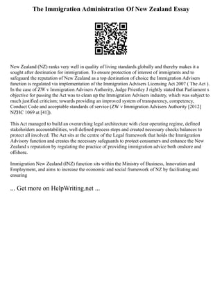 The Immigration Administration Of New Zealand Essay
New Zealand (NZ) ranks very well in quality of living standards globally and thereby makes it a
sought after destination for immigration. To ensure protection of interest of immigrants and to
safeguard the reputation of New Zealand as a top destination of choice the Immigration Advisers
function is regulated via implementation of the Immigration Advisers Licensing Act 2007 ( The Act ).
In the case of ZW v Immigration Advisers Authority, Judge Priestley J rightly stated that Parliament s
objective for passing the Act was to clean up the Immigration Advisers industry, which was subject to
much justified criticism; towards providing an improved system of transparency, competency,
Conduct Code and acceptable standards of service (ZW v Immigration Advisers Authority [2012]
NZHC 1069 at [41]).
This Act managed to build an overarching legal architecture with clear operating regime, defined
stakeholders accountabilities, well defined process steps and created necessary checks balances to
protect all involved. The Act sits at the centre of the Legal framework that holds the Immigration
Advisory function and creates the necessary safeguards to protect consumers and enhance the New
Zealand s reputation by regulating the practice of providing immigration advice both onshore and
offshore.
Immigration New Zealand (INZ) function sits within the Ministry of Business, Innovation and
Employment, and aims to increase the economic and social framework of NZ by facilitating and
ensuring
... Get more on HelpWriting.net ...
 