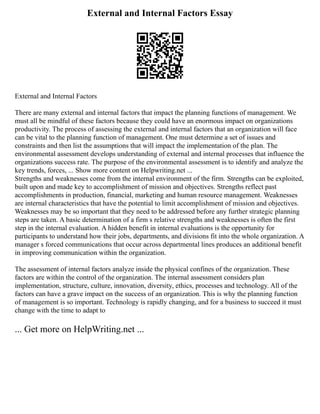 External and Internal Factors Essay
External and Internal Factors
There are many external and internal factors that impact the planning functions of management. We
must all be mindful of these factors because they could have an enormous impact on organizations
productivity. The process of assessing the external and internal factors that an organization will face
can be vital to the planning function of management. One must determine a set of issues and
constraints and then list the assumptions that will impact the implementation of the plan. The
environmental assessment develops understanding of external and internal processes that influence the
organizations success rate. The purpose of the environmental assessment is to identify and analyze the
key trends, forces, ... Show more content on Helpwriting.net ...
Strengths and weaknesses come from the internal environment of the firm. Strengths can be exploited,
built upon and made key to accomplishment of mission and objectives. Strengths reflect past
accomplishments in production, financial, marketing and human resource management. Weaknesses
are internal characteristics that have the potential to limit accomplishment of mission and objectives.
Weaknesses may be so important that they need to be addressed before any further strategic planning
steps are taken. A basic determination of a firm s relative strengths and weaknesses is often the first
step in the internal evaluation. A hidden benefit in internal evaluations is the opportunity for
participants to understand how their jobs, departments, and divisions fit into the whole organization. A
manager s forced communications that occur across departmental lines produces an additional benefit
in improving communication within the organization.
The assessment of internal factors analyze inside the physical confines of the organization. These
factors are within the control of the organization. The internal assessment considers plan
implementation, structure, culture, innovation, diversity, ethics, processes and technology. All of the
factors can have a grave impact on the success of an organization. This is why the planning function
of management is so important. Technology is rapidly changing, and for a business to succeed it must
change with the time to adapt to
... Get more on HelpWriting.net ...
 