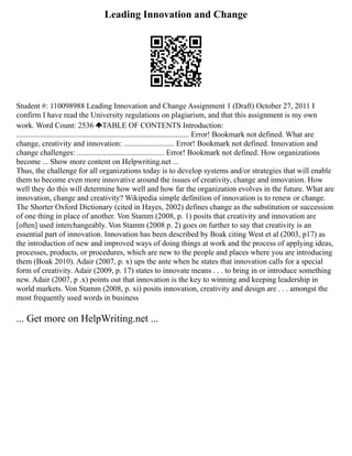 Leading Innovation and Change
Student #: 110098988 Leading Innovation and Change Assignment 1 (Draft) October 27, 2011 I
confirm I have read the University regulations on plagiarism, and that this assignment is my own
work. Word Count: 2536 TABLE OF CONTENTS Introduction:
......................................................................................... Error! Bookmark not defined. What are
change, creativity and innovation: .......................... Error! Bookmark not defined. Innovation and
change challenges: ............................................. Error! Bookmark not defined. How organizations
become ... Show more content on Helpwriting.net ...
Thus, the challenge for all organizations today is to develop systems and/or strategies that will enable
them to become even more innovative around the issues of creativity, change and innovation. How
well they do this will determine how well and how far the organization evolves in the future. What are
innovation, change and creativity? Wikipedia simple definition of innovation is to renew or change.
The Shorter Oxford Dictionary (cited in Hayes, 2002) defines change as the substitution or succession
of one thing in place of another. Von Stamm (2008, p. 1) posits that creativity and innovation are
[often] used interchangeably. Von Stamm (2008 p. 2) goes on further to say that creativity is an
essential part of innovation. Innovation has been described by Boak citing West et al (2003, p17) as
the introduction of new and improved ways of doing things at work and the process of applying ideas,
processes, products, or procedures, which are new to the people and places where you are introducing
them (Boak 2010). Adair (2007, p. x) ups the ante when he states that innovation calls for a special
form of creativity. Adair (2009, p. 17) states to innovate means . . . to bring in or introduce something
new. Adair (2007, p .x) points out that innovation is the key to winning and keeping leadership in
world markets. Von Stamm (2008, p. xi) posits innovation, creativity and design are . . . amongst the
most frequently used words in business
... Get more on HelpWriting.net ...
 
