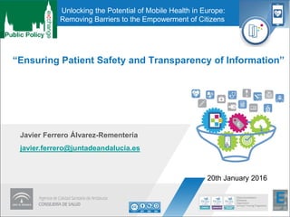 “Ensuring Patient Safety and Transparency of Information”
Javier Ferrero Álvarez-Rementería
javier.ferrero@juntadeandalucia.es
20th January 2016
Unlocking the Potential of Mobile Health in Europe:
Removing Barriers to the Empowerment of Citizens
 