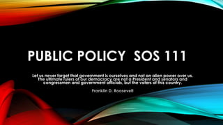 PUBLIC POLICY SOS 111
Let us never forget that government is ourselves and not an alien power over us.
The ultimate rulers of our democracy are not a President and senators and
congressmen and government officials, but the voters of this country.
Franklin D. Roosevelt
 