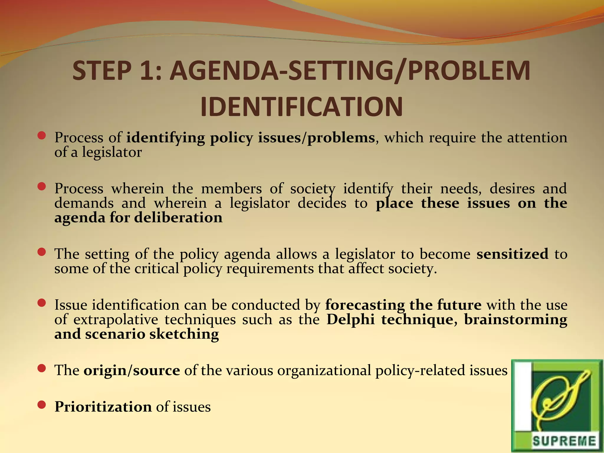 STEP 1: AGENDA-SETTING/PROBLEM
IDENTIFICATION
 Process of identifying policy issues/problems, which require the attention

of a legislator

 Process wherein the members of society identify their needs, desires and

demands and wherein a legislator decides to place these issues on the
agenda for deliberation

 The setting of the policy agenda allows a legislator to become sensitized to

some of the critical policy requirements that affect society.

 Issue identification can be conducted by forecasting the future with the use

of extrapolative techniques such as the Delphi technique, brainstorming
and scenario sketching

 The origin/source of the various organizational policy-related issues
 Prioritization of issues

 