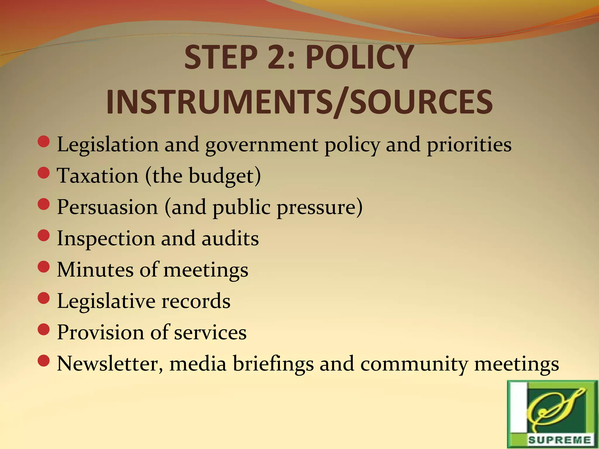 STEP 2: POLICY
INSTRUMENTS/SOURCES
Legislation and government policy and priorities
Taxation (the budget)
Persuasion (and public pressure)
Inspection and audits
Minutes of meetings
Legislative records
Provision of services
Newsletter, media briefings and community meetings

 