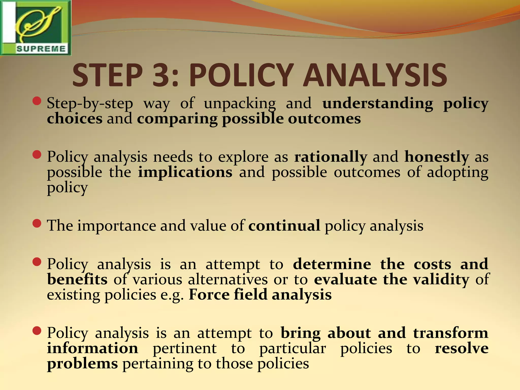 STEP 3: POLICY ANALYSIS

Step-by-step way of unpacking and understanding policy

choices and comparing possible outcomes

Policy analysis needs to explore as rationally and honestly as

possible the implications and possible outcomes of adopting
policy

The importance and value of continual policy analysis
Policy analysis is an attempt to determine the costs and

benefits of various alternatives or to evaluate the validity of
existing policies e.g. Force field analysis

Policy analysis is an attempt to bring about and transform

information pertinent to particular policies to resolve
problems pertaining to those policies

 