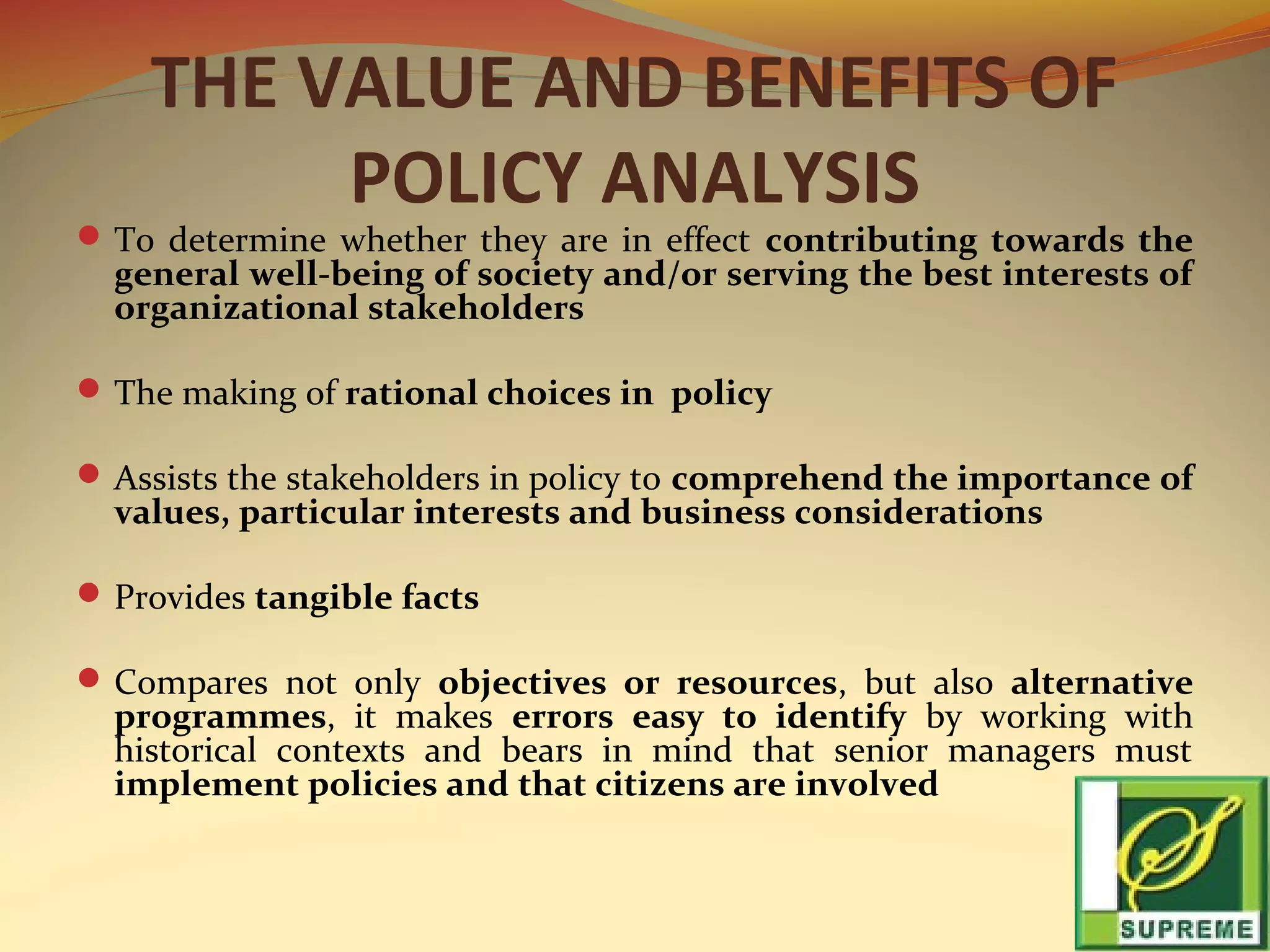 THE VALUE AND BENEFITS OF
POLICY ANALYSIS

 To determine whether they are in effect contributing towards the

general well-being of society and/or serving the best interests of
organizational stakeholders

 The making of rational choices in policy
 Assists the stakeholders in policy to comprehend the importance of

values, particular interests and business considerations

 Provides tangible facts
 Compares not only objectives or resources, but also alternative

programmes, it makes errors easy to identify by working with
historical contexts and bears in mind that senior managers must
implement policies and that citizens are involved

 