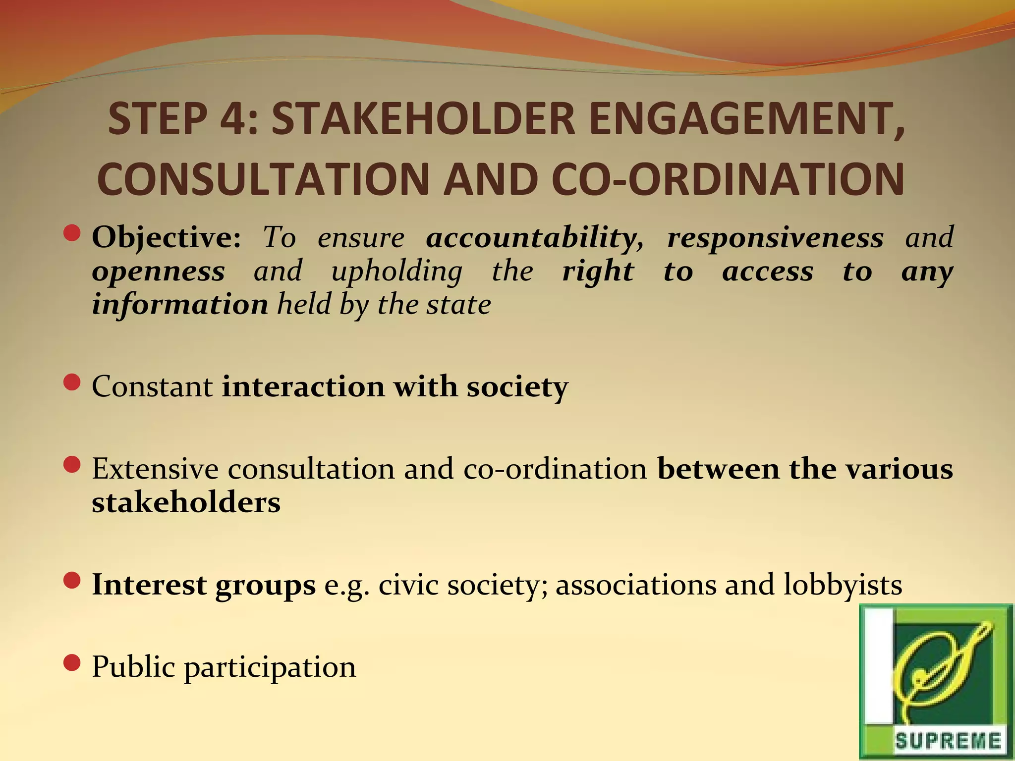 STEP 4: STAKEHOLDER ENGAGEMENT,
CONSULTATION AND CO-ORDINATION
Objective: To ensure accountability, responsiveness and

openness and upholding the right to access to any
information held by the state

Constant interaction with society
Extensive consultation and co-ordination between the various

stakeholders

Interest groups e.g. civic society; associations and lobbyists
Public participation

 