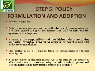 STEP 5: POLICY
FORMULATION AND ADOPTION
 Factors to consider
 Policy recommendations are normally drafted by senior managers

and then referred to higher management authority for deliberation,
approval and adoption

 It remains the responsibility of the highest decision-making

authority (executive powers) to approve or reject a particular
policy recommendation

 The matter could be referred back to management for further

investigation

 A policy-maker or decision maker has to be sure of the ability of

officials to actually execute a policy - administrative, operational
and managerial capacity to implement the decision

 