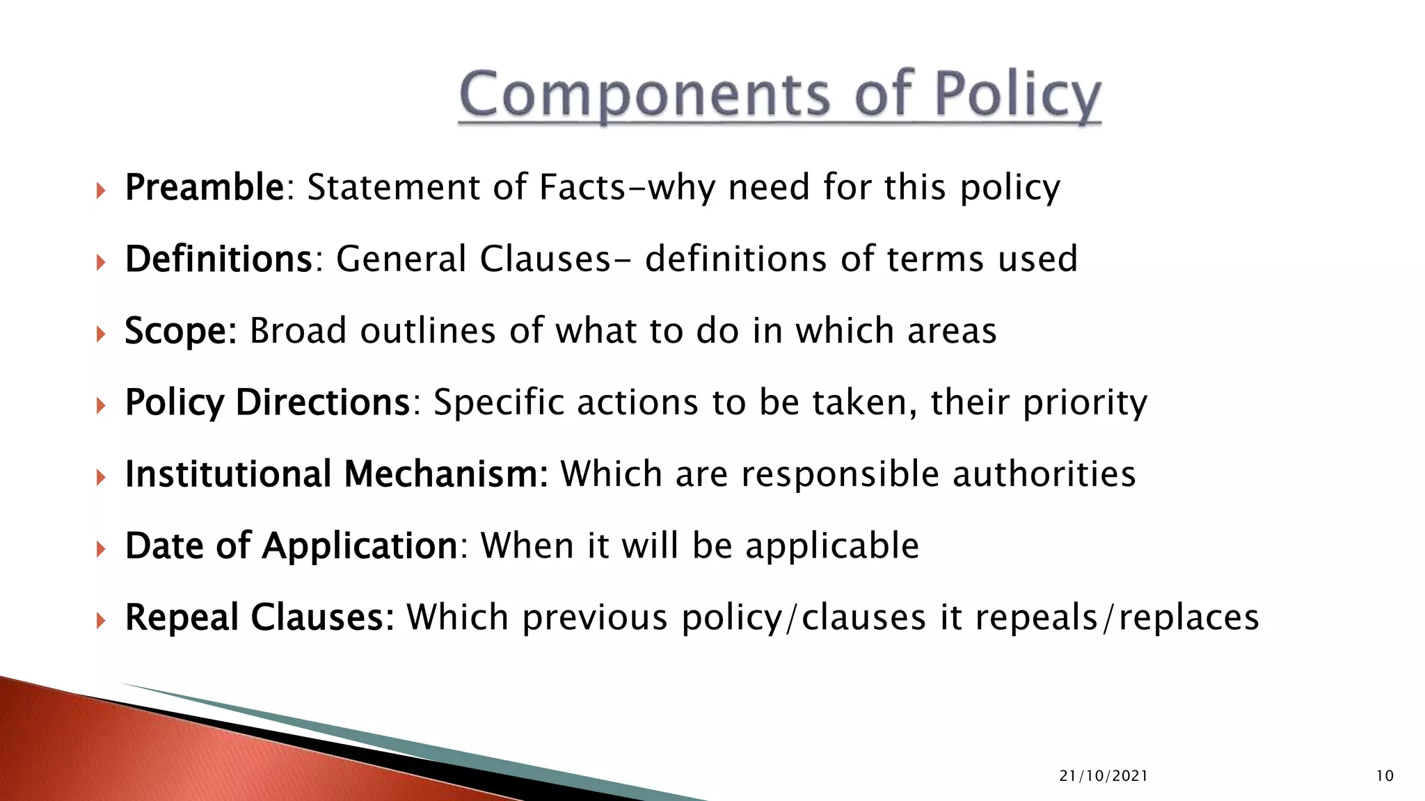  Preamble: Statement of Facts-why need for this policy  Definitions: General Clauses- definitions of terms used  Scope: Broad outlines of what to do in which areas  Policy Directions: Specific actions to be taken, their priority  Institutional Mechanism: Which are responsible authorities  Date of Application: When it will be applicable  Repeal Clauses: Which previous policy/clauses it repeals/replaces 21/10/2021 10 