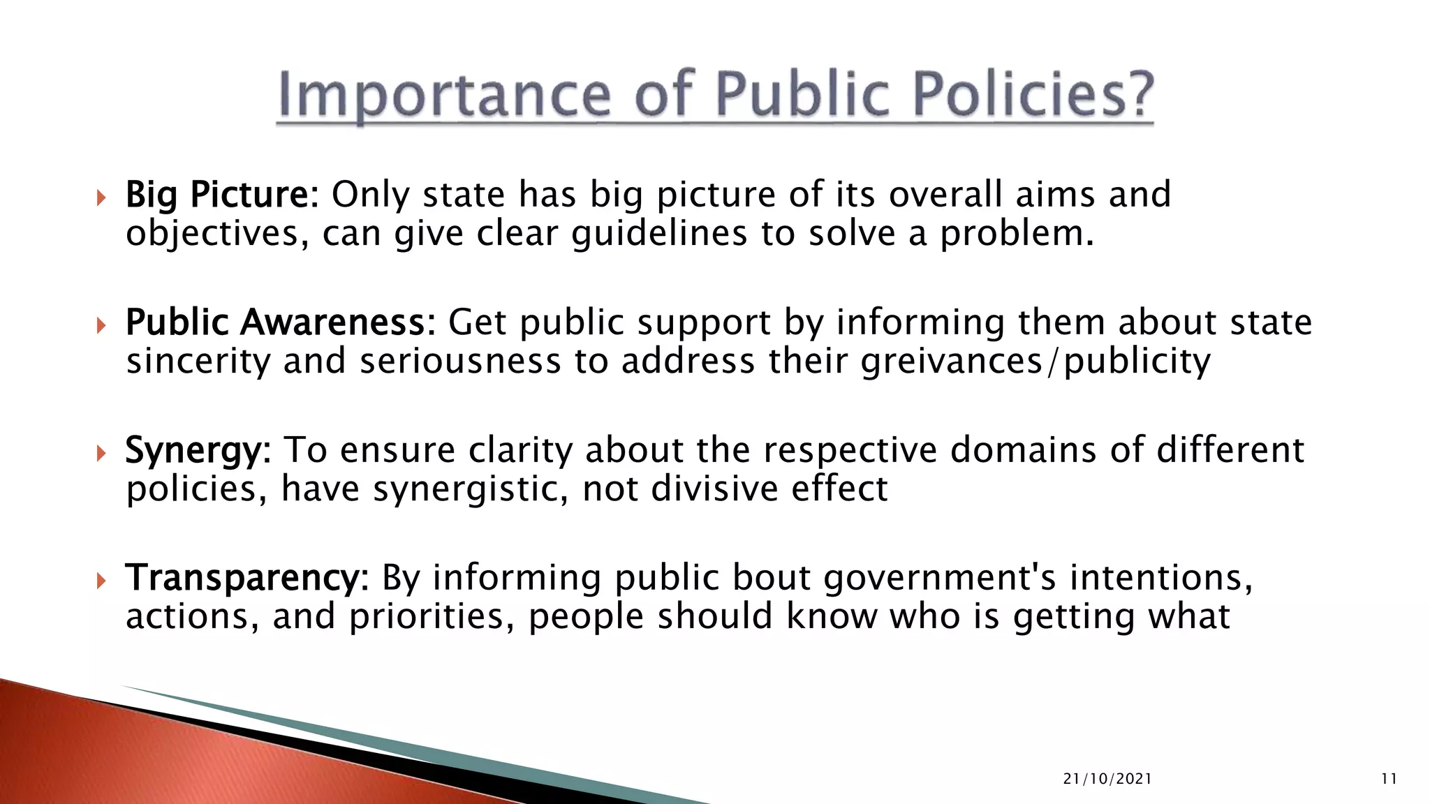  Big Picture: Only state has big picture of its overall aims and objectives, can give clear guidelines to solve a problem.  Public Awareness: Get public support by informing them about state sincerity and seriousness to address their greivances/publicity  Synergy: To ensure clarity about the respective domains of different policies, have synergistic, not divisive effect  Transparency: By informing public bout government's intentions, actions, and priorities, people should know who is getting what 21/10/2021 11 