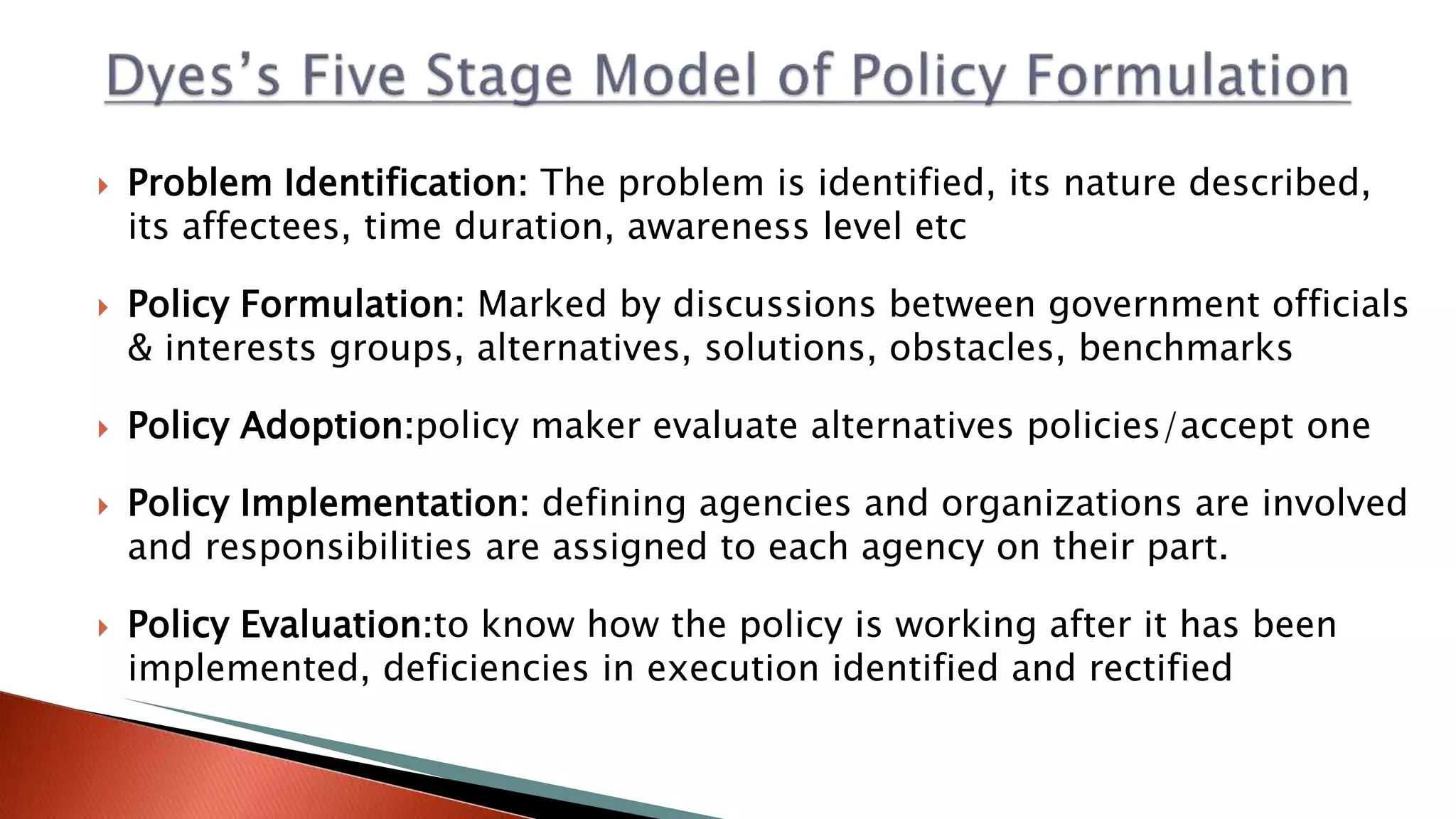  Problem Identification: The problem is identified, its nature described, its affectees, time duration, awareness level etc  Policy Formulation: Marked by discussions between government officials & interests groups, alternatives, solutions, obstacles, benchmarks  Policy Adoption:policy maker evaluate alternatives policies/accept one  Policy Implementation: defining agencies and organizations are involved and responsibilities are assigned to each agency on their part.  Policy Evaluation:to know how the policy is working after it has been implemented, deficiencies in execution identified and rectified 
