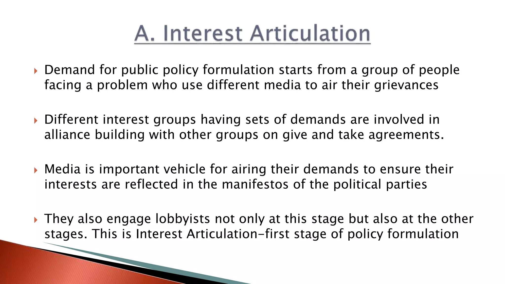  Demand for public policy formulation starts from a group of people facing a problem who use different media to air their grievances  Different interest groups having sets of demands are involved in alliance building with other groups on give and take agreements.  Media is important vehicle for airing their demands to ensure their interests are reflected in the manifestos of the political parties  They also engage lobbyists not only at this stage but also at the other stages. This is Interest Articulation-first stage of policy formulation 