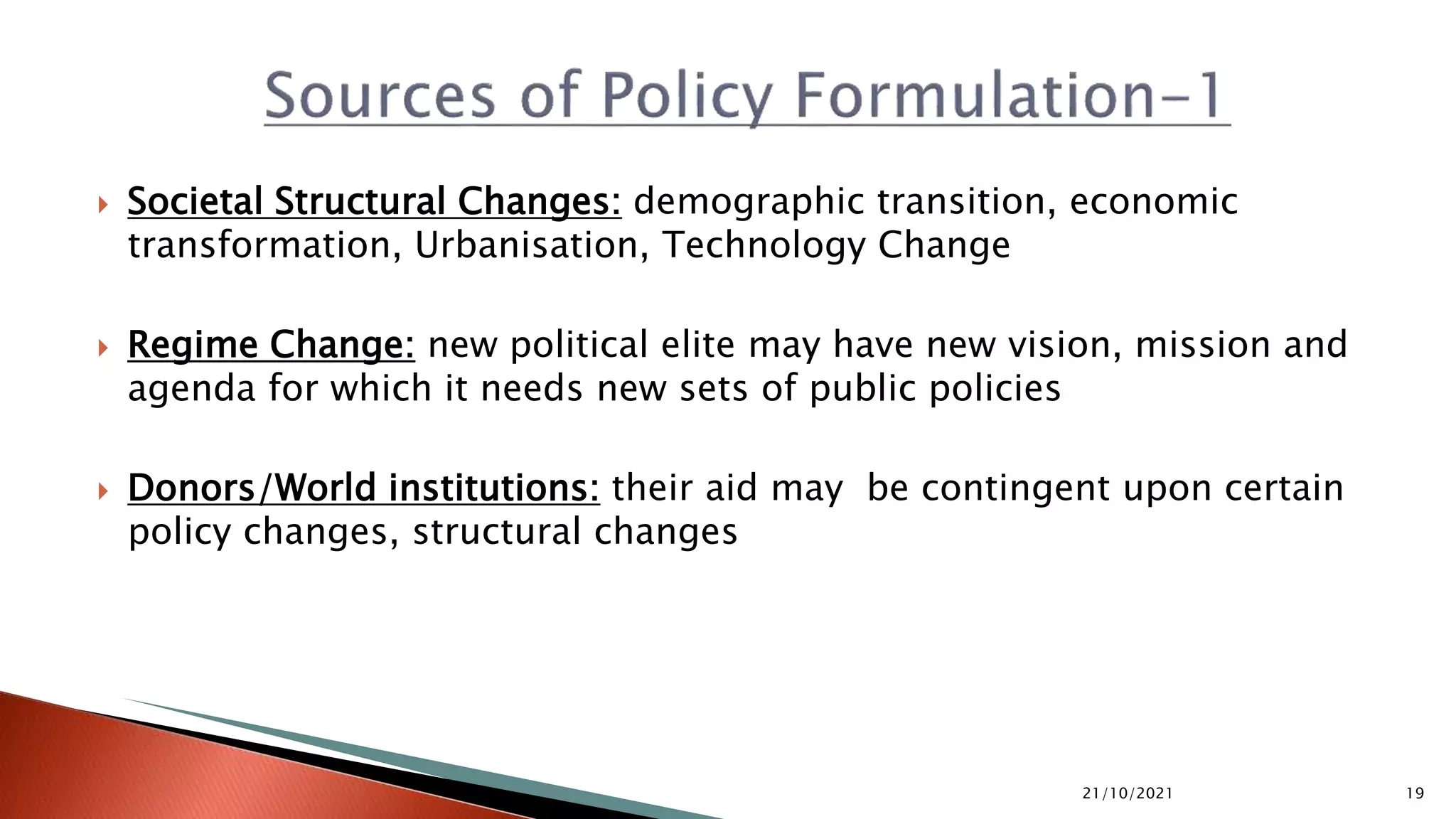  Societal Structural Changes: demographic transition, economic transformation, Urbanisation, Technology Change  Regime Change: new political elite may have new vision, mission and agenda for which it needs new sets of public policies  Donors/World institutions: their aid may be contingent upon certain policy changes, structural changes 21/10/2021 19 