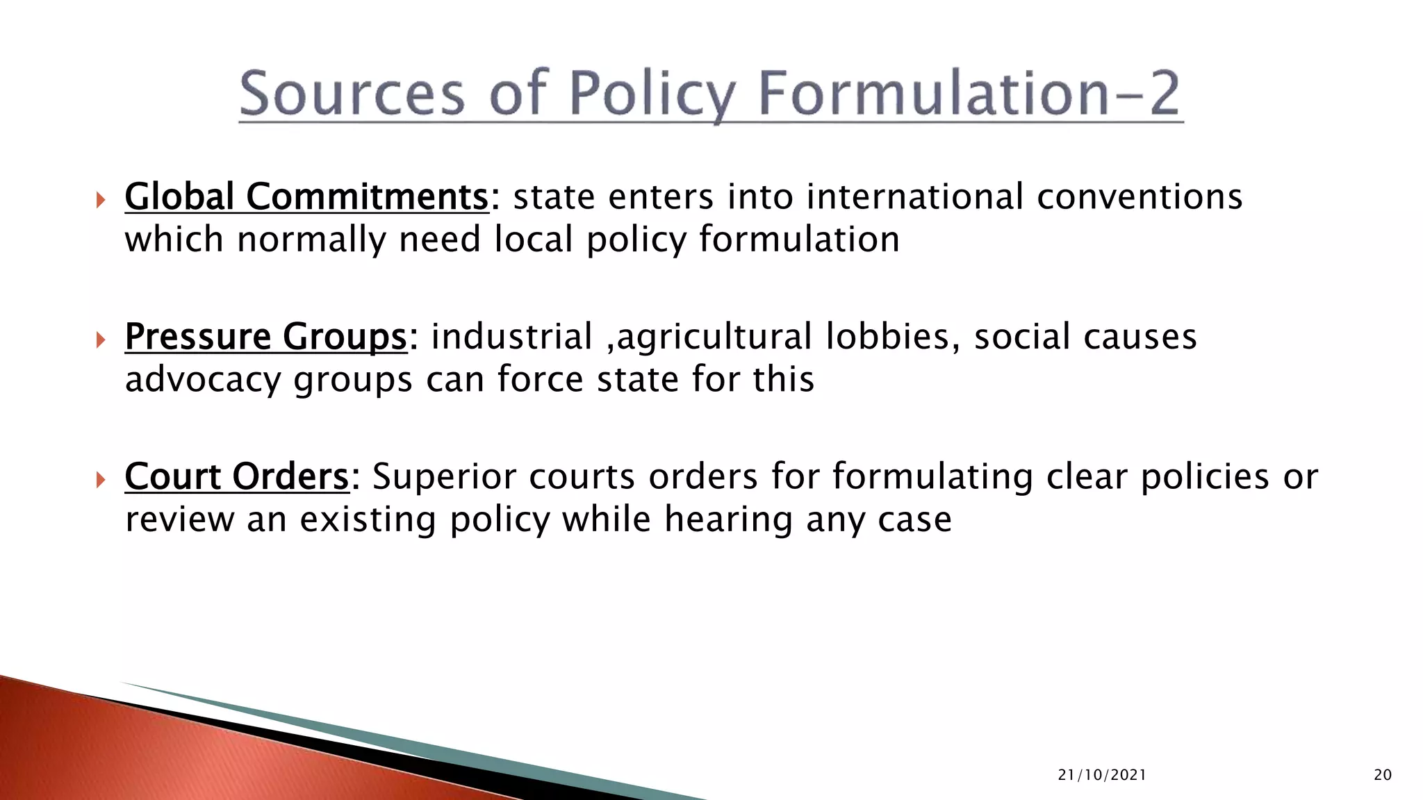  Global Commitments: state enters into international conventions which normally need local policy formulation  Pressure Groups: industrial ,agricultural lobbies, social causes advocacy groups can force state for this  Court Orders: Superior courts orders for formulating clear policies or review an existing policy while hearing any case 21/10/2021 20 