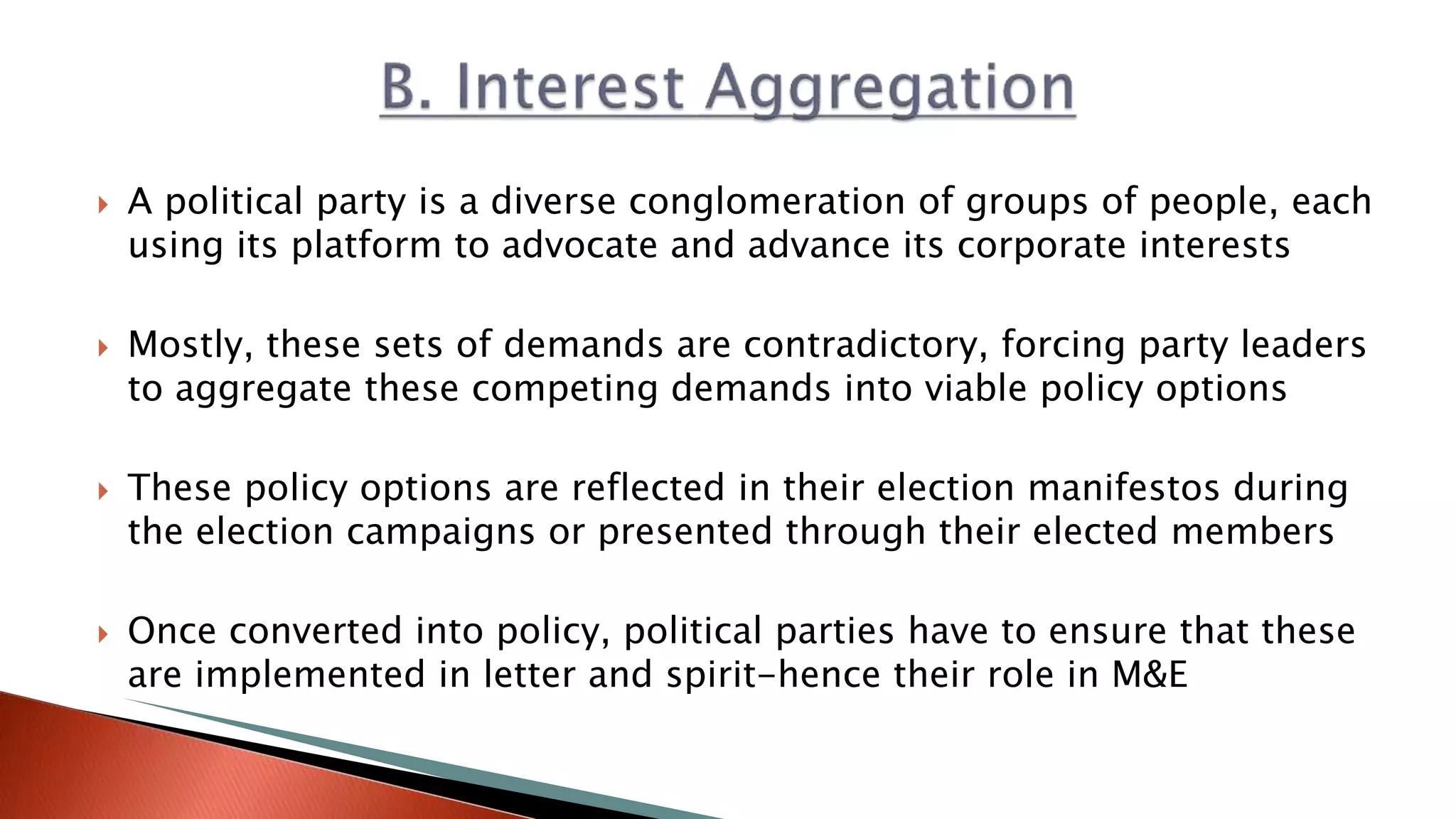  A political party is a diverse conglomeration of groups of people, each using its platform to advocate and advance its corporate interests  Mostly, these sets of demands are contradictory, forcing party leaders to aggregate these competing demands into viable policy options  These policy options are reflected in their election manifestos during the election campaigns or presented through their elected members  Once converted into policy, political parties have to ensure that these are implemented in letter and spirit-hence their role in M&E 