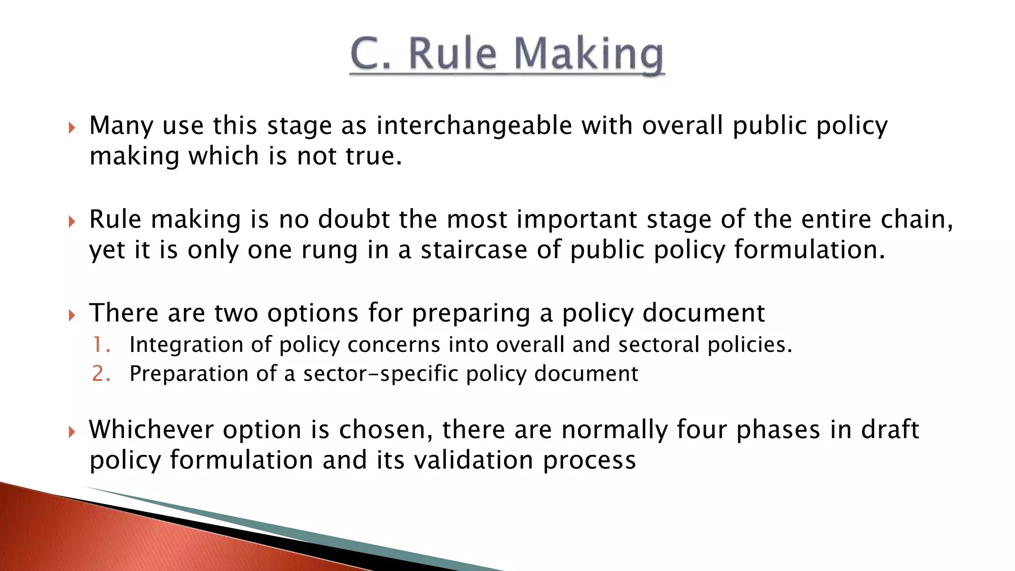  Many use this stage as interchangeable with overall public policy making which is not true.  Rule making is no doubt the most important stage of the entire chain, yet it is only one rung in a staircase of public policy formulation.  There are two options for preparing a policy document 1. Integration of policy concerns into overall and sectoral policies. 2. Preparation of a sector-specific policy document  Whichever option is chosen, there are normally four phases in draft policy formulation and its validation process 