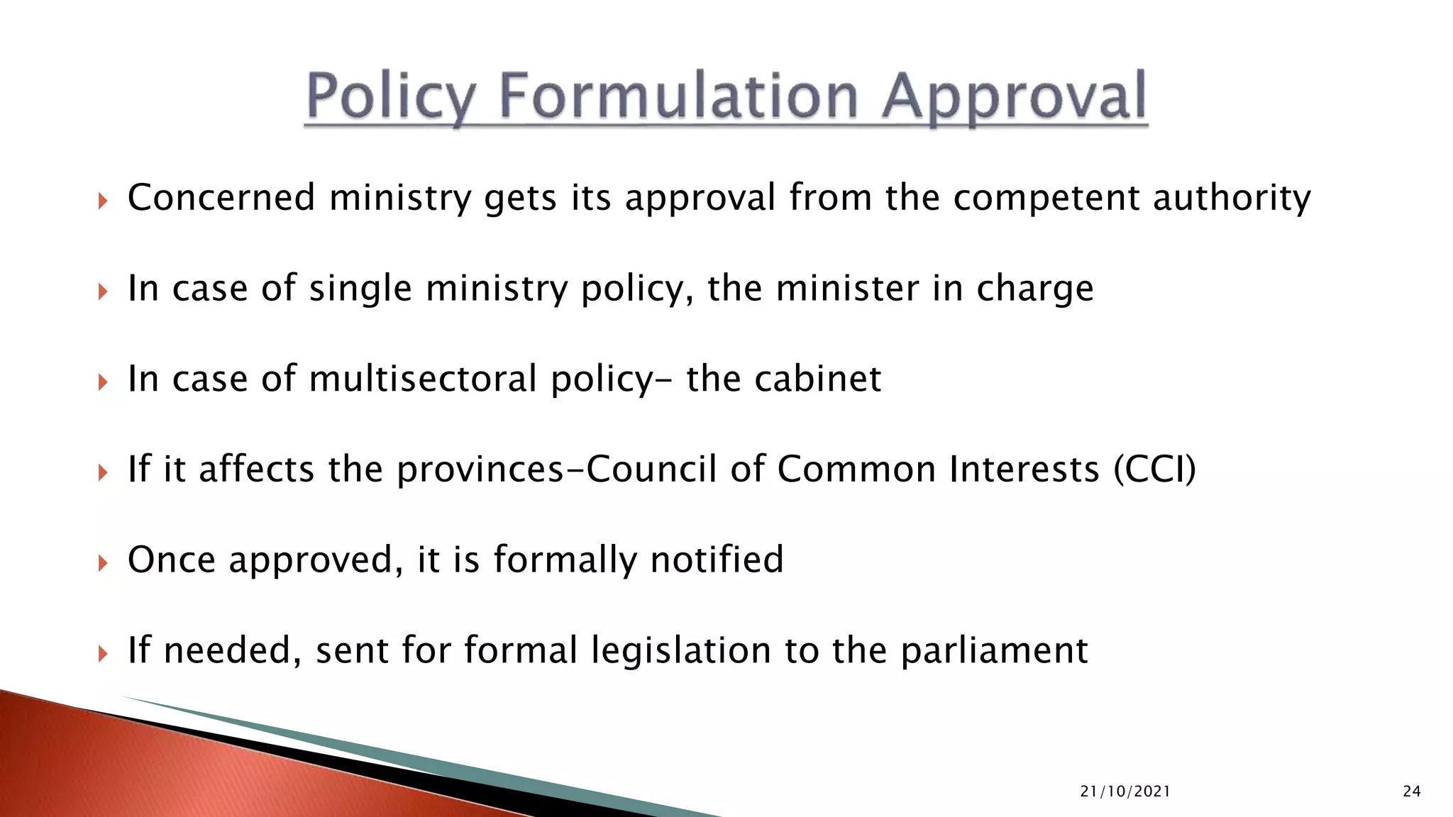  Concerned ministry gets its approval from the competent authority  In case of single ministry policy, the minister in charge  In case of multisectoral policy- the cabinet  If it affects the provinces-Council of Common Interests (CCI)  Once approved, it is formally notified  If needed, sent for formal legislation to the parliament 21/10/2021 24 