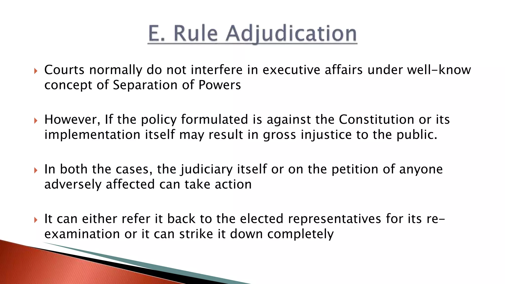  Courts normally do not interfere in executive affairs under well-know concept of Separation of Powers  However, If the policy formulated is against the Constitution or its implementation itself may result in gross injustice to the public.  In both the cases, the judiciary itself or on the petition of anyone adversely affected can take action  It can either refer it back to the elected representatives for its re- examination or it can strike it down completely 