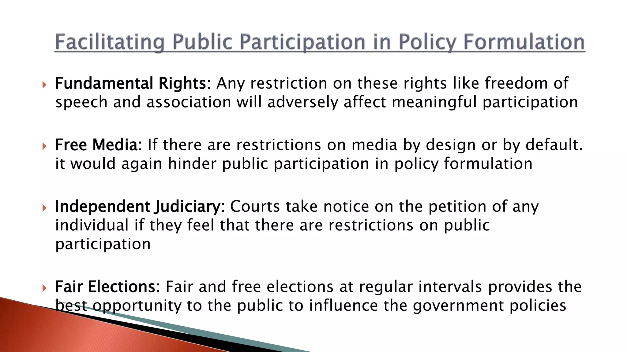  Fundamental Rights: Any restriction on these rights like freedom of speech and association will adversely affect meaningful participation  Free Media: If there are restrictions on media by design or by default. it would again hinder public participation in policy formulation  Independent Judiciary: Courts take notice on the petition of any individual if they feel that there are restrictions on public participation  Fair Elections: Fair and free elections at regular intervals provides the best opportunity to the public to influence the government policies 