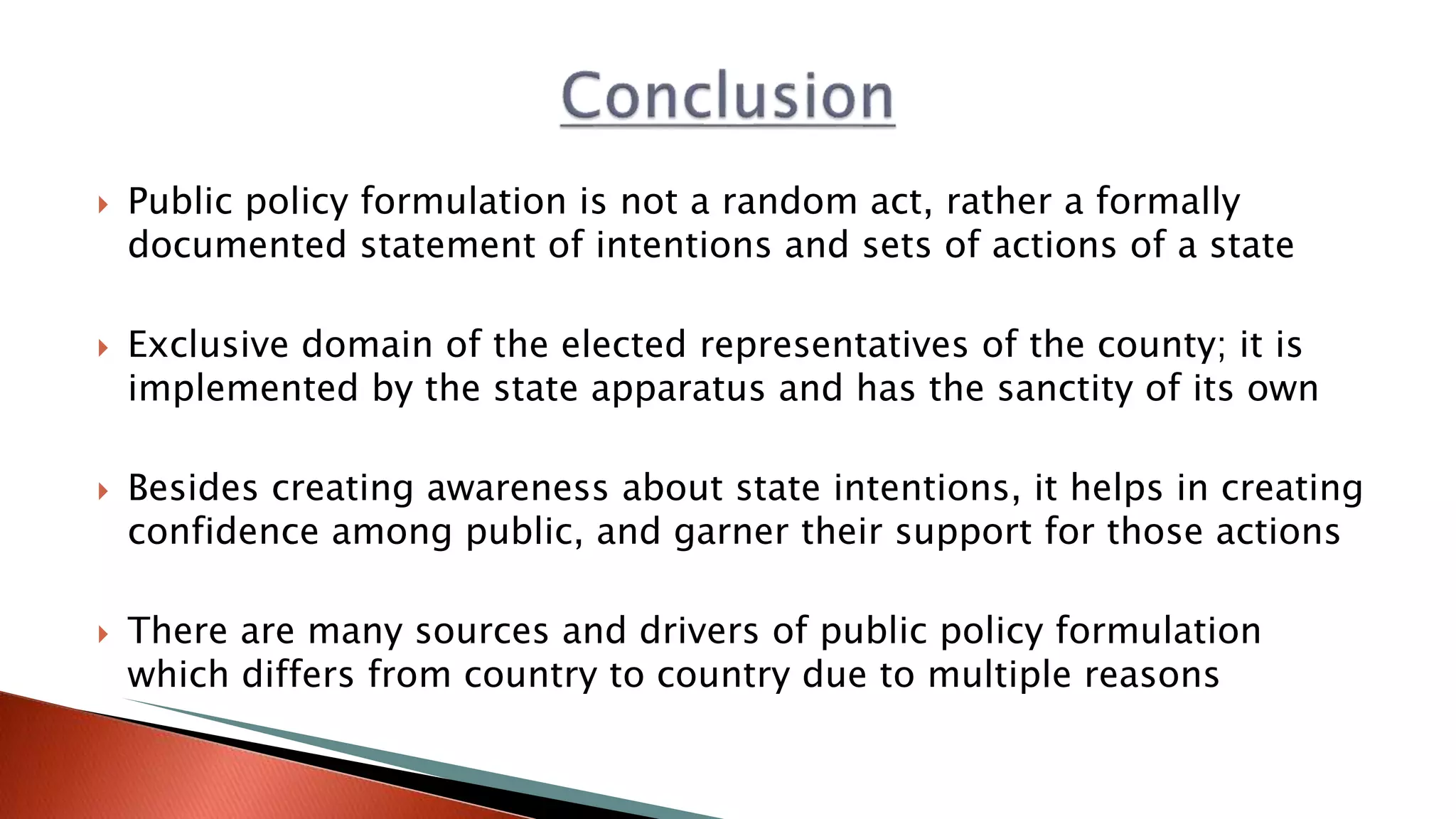  Public policy formulation is not a random act, rather a formally documented statement of intentions and sets of actions of a state  Exclusive domain of the elected representatives of the county; it is implemented by the state apparatus and has the sanctity of its own  Besides creating awareness about state intentions, it helps in creating confidence among public, and garner their support for those actions  There are many sources and drivers of public policy formulation which differs from country to country due to multiple reasons 