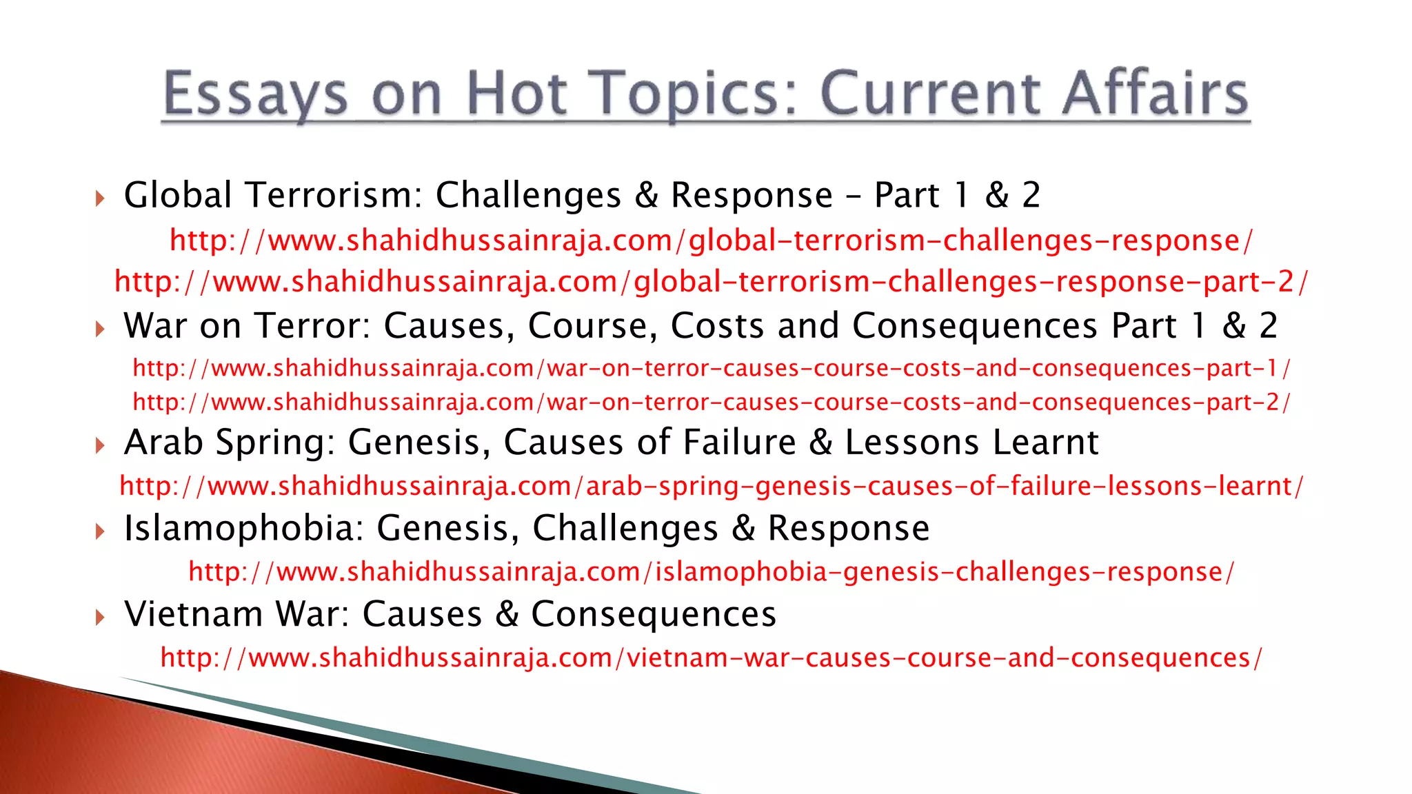  Global Terrorism: Challenges & Response – Part 1 & 2 http://www.shahidhussainraja.com/global-terrorism-challenges-response/ http://www.shahidhussainraja.com/global-terrorism-challenges-response-part-2/  War on Terror: Causes, Course, Costs and Consequences Part 1 & 2 http://www.shahidhussainraja.com/war-on-terror-causes-course-costs-and-consequences-part-1/ http://www.shahidhussainraja.com/war-on-terror-causes-course-costs-and-consequences-part-2/  Arab Spring: Genesis, Causes of Failure & Lessons Learnt http://www.shahidhussainraja.com/arab-spring-genesis-causes-of-failure-lessons-learnt/  Islamophobia: Genesis, Challenges & Response http://www.shahidhussainraja.com/islamophobia-genesis-challenges-response/  Vietnam War: Causes & Consequences http://www.shahidhussainraja.com/vietnam-war-causes-course-and-consequences/ 