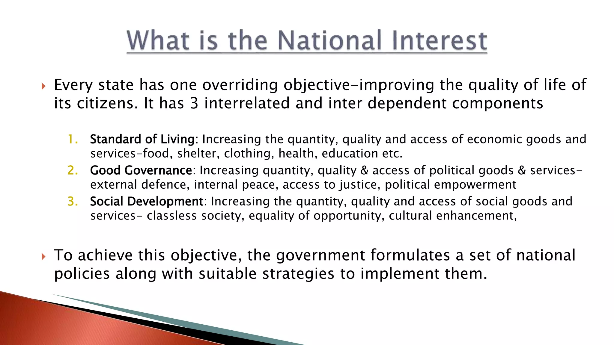  Every state has one overriding objective-improving the quality of life of its citizens. It has 3 interrelated and inter dependent components 1. Standard of Living: Increasing the quantity, quality and access of economic goods and services-food, shelter, clothing, health, education etc. 2. Good Governance: Increasing quantity, quality & access of political goods & services- external defence, internal peace, access to justice, political empowerment 3. Social Development: Increasing the quantity, quality and access of social goods and services- classless society, equality of opportunity, cultural enhancement,  To achieve this objective, the government formulates a set of national policies along with suitable strategies to implement them. 