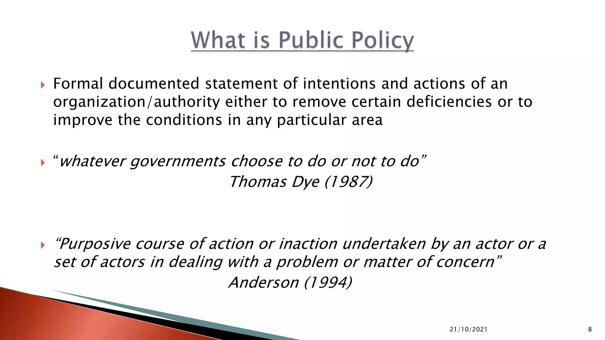  Formal documented statement of intentions and actions of an organization/authority either to remove certain deficiencies or to improve the conditions in any particular area  “whatever governments choose to do or not to do” Thomas Dye (1987)  “Purposive course of action or inaction undertaken by an actor or a set of actors in dealing with a problem or matter of concern” Anderson (1994) 21/10/2021 8 