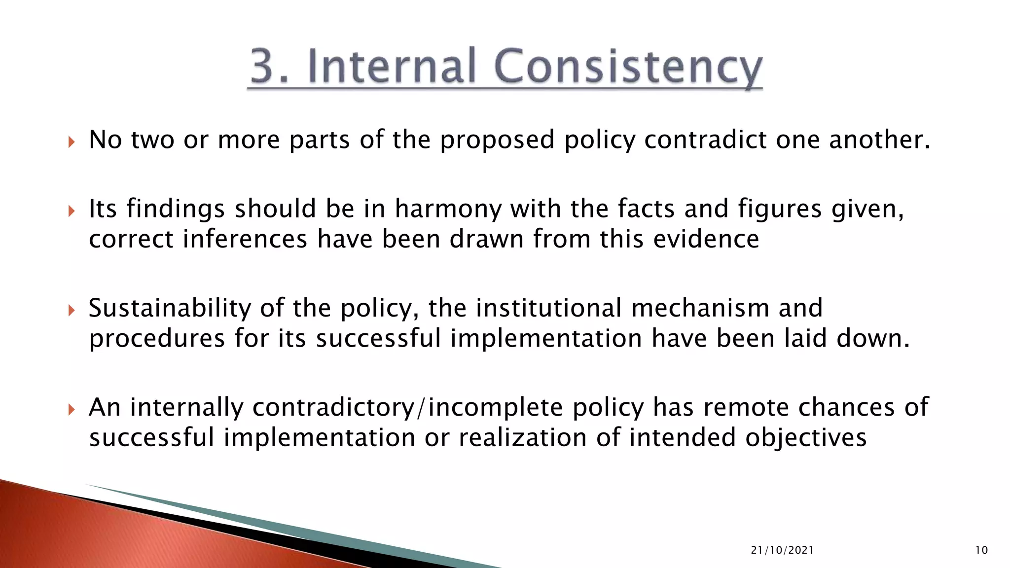  No two or more parts of the proposed policy contradict one another.
 Its findings should be in harmony with the facts and figures given,
correct inferences have been drawn from this evidence
 Sustainability of the policy, the institutional mechanism and
procedures for its successful implementation have been laid down.
 An internally contradictory/incomplete policy has remote chances of
successful implementation or realization of intended objectives
21/10/2021 10
 