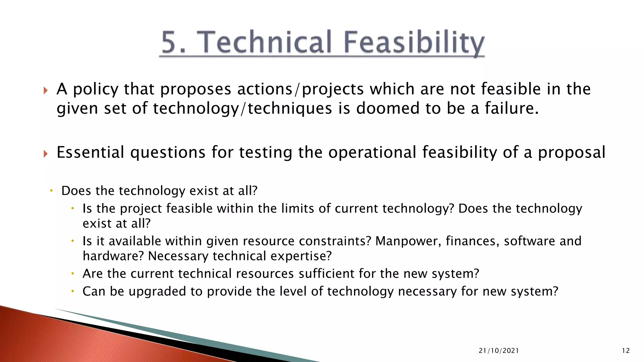  A policy that proposes actions/projects which are not feasible in the
given set of technology/techniques is doomed to be a failure.
 Essential questions for testing the operational feasibility of a proposal
 Does the technology exist at all?
 Is the project feasible within the limits of current technology? Does the technology
exist at all?
 Is it available within given resource constraints? Manpower, finances, software and
hardware? Necessary technical expertise?
 Are the current technical resources sufficient for the new system?
 Can be upgraded to provide the level of technology necessary for new system?
21/10/2021 12
 
