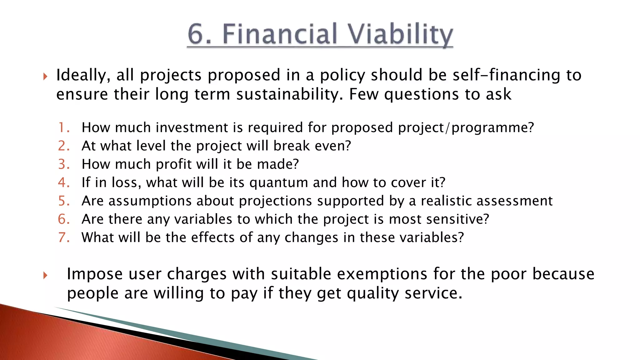  Ideally, all projects proposed in a policy should be self-financing to
ensure their long term sustainability. Few questions to ask
1. How much investment is required for proposed project/programme?
2. At what level the project will break even?
3. How much profit will it be made?
4. If in loss, what will be its quantum and how to cover it?
5. Are assumptions about projections supported by a realistic assessment
6. Are there any variables to which the project is most sensitive?
7. What will be the effects of any changes in these variables?
 Impose user charges with suitable exemptions for the poor because
people are willing to pay if they get quality service.
 