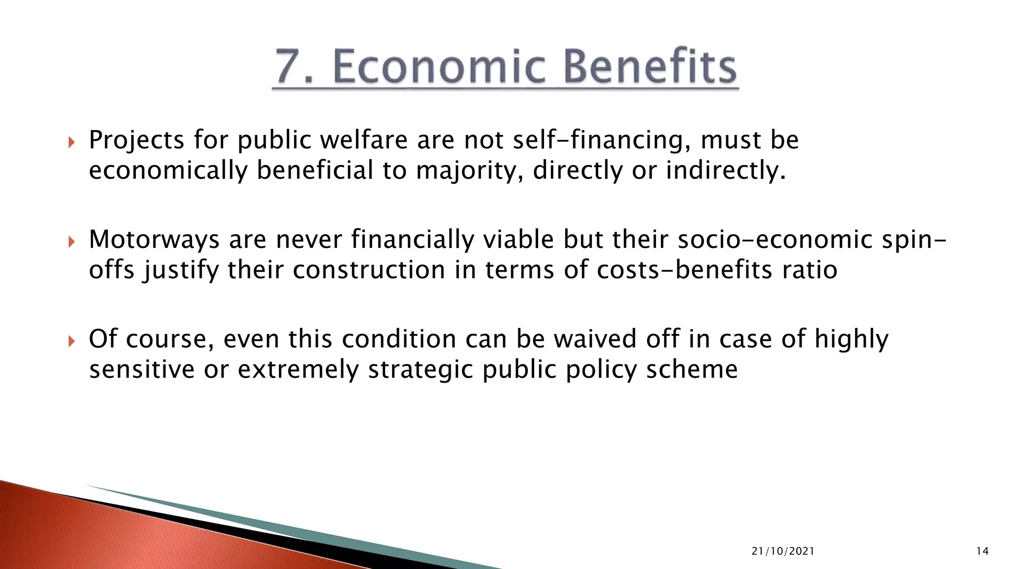  Projects for public welfare are not self-financing, must be
economically beneficial to majority, directly or indirectly.
 Motorways are never financially viable but their socio-economic spin-
offs justify their construction in terms of costs-benefits ratio
 Of course, even this condition can be waived off in case of highly
sensitive or extremely strategic public policy scheme
21/10/2021 14
 