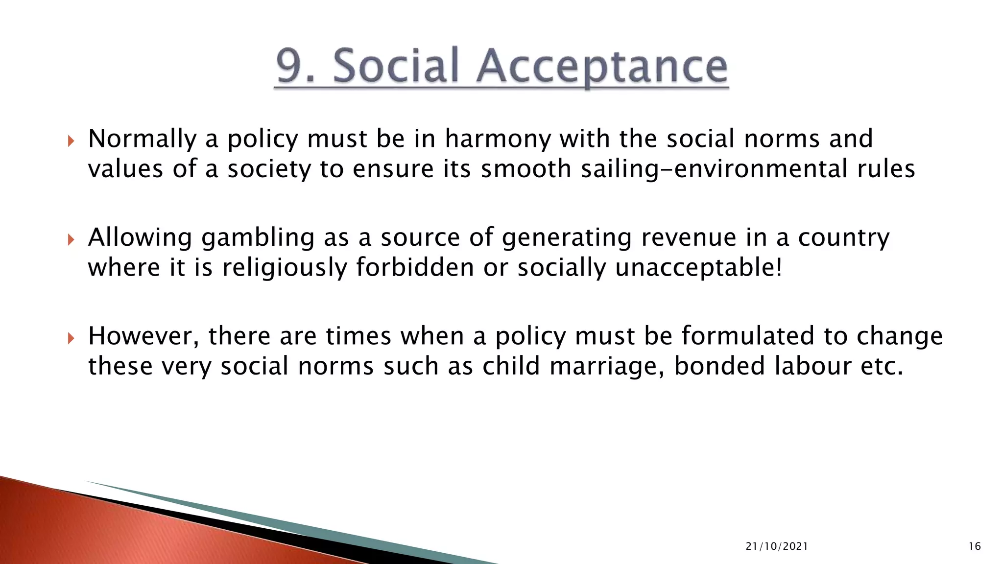  Normally a policy must be in harmony with the social norms and
values of a society to ensure its smooth sailing-environmental rules
 Allowing gambling as a source of generating revenue in a country
where it is religiously forbidden or socially unacceptable!
 However, there are times when a policy must be formulated to change
these very social norms such as child marriage, bonded labour etc.
21/10/2021 16
 