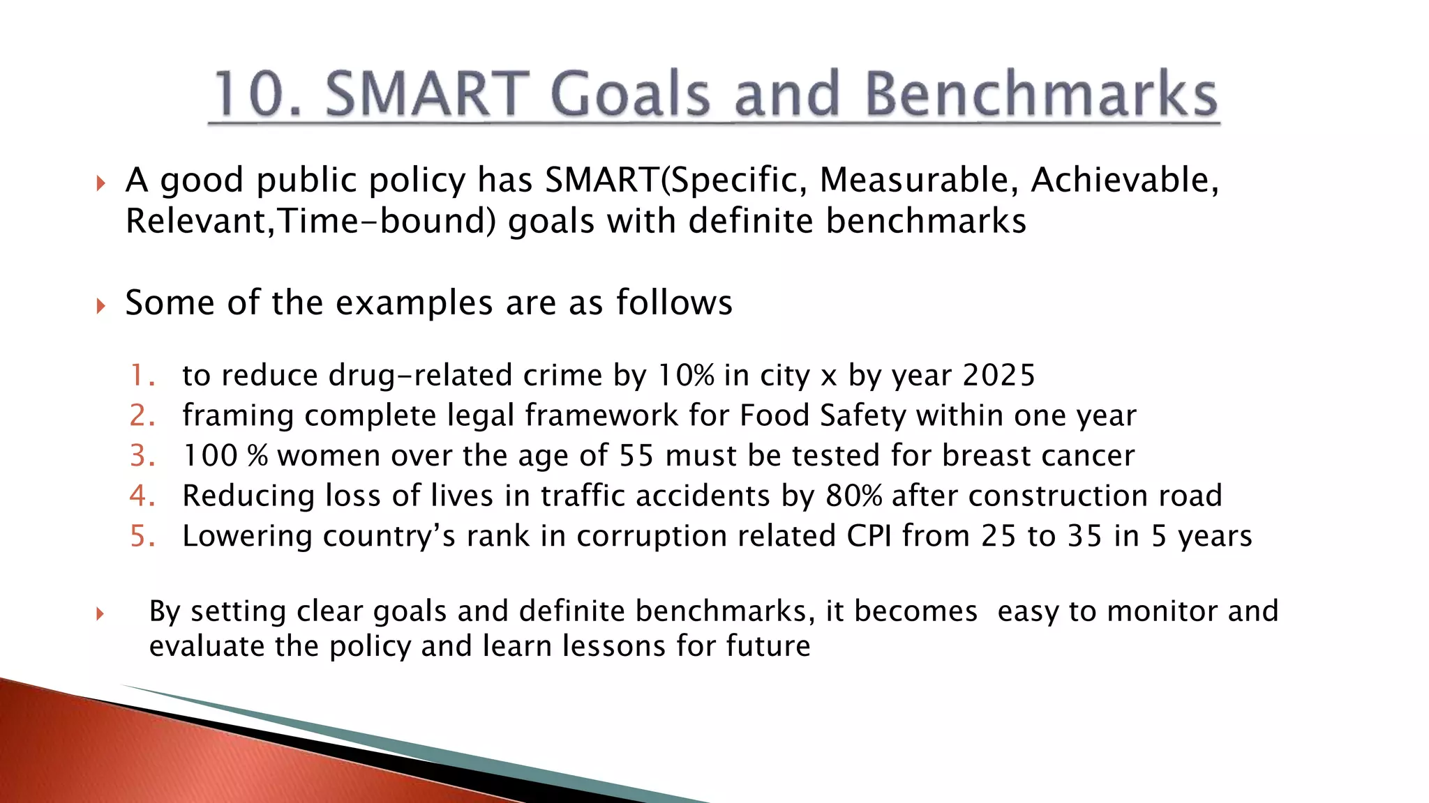  A good public policy has SMART(Specific, Measurable, Achievable,
Relevant,Time-bound) goals with definite benchmarks
 Some of the examples are as follows
1. to reduce drug-related crime by 10% in city x by year 2025
2. framing complete legal framework for Food Safety within one year
3. 100 % women over the age of 55 must be tested for breast cancer
4. Reducing loss of lives in traffic accidents by 80% after construction road
5. Lowering country’s rank in corruption related CPI from 25 to 35 in 5 years
 By setting clear goals and definite benchmarks, it becomes easy to monitor and
evaluate the policy and learn lessons for future
 