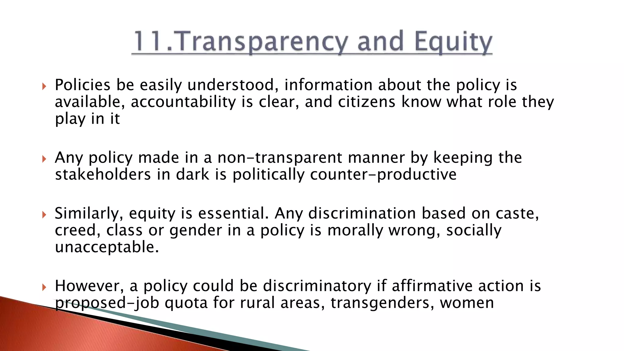  Policies be easily understood, information about the policy is
available, accountability is clear, and citizens know what role they
play in it
 Any policy made in a non-transparent manner by keeping the
stakeholders in dark is politically counter-productive
 Similarly, equity is essential. Any discrimination based on caste,
creed, class or gender in a policy is morally wrong, socially
unacceptable.
 However, a policy could be discriminatory if affirmative action is
proposed-job quota for rural areas, transgenders, women
 